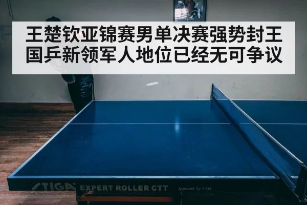 王楚钦亚锦赛男单决赛强势封王 国乒新领军人地位已经无可争议