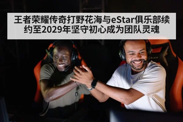 王者荣耀传奇打野花海与eStar俱乐部续约至2029年坚守初心成为团队灵魂