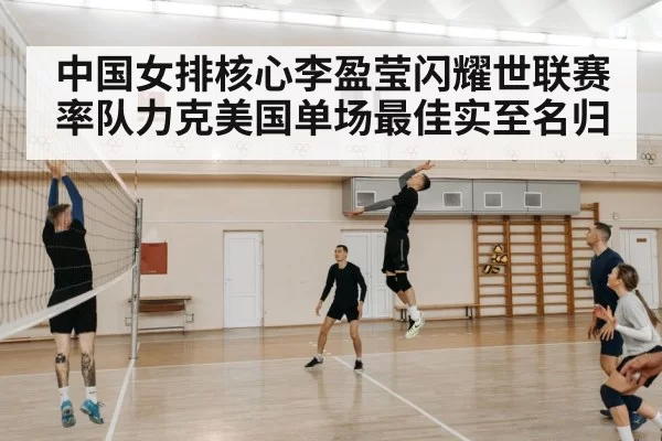 中国女排核心李盈莹闪耀世联赛率队力克美国单场最佳实至名归
