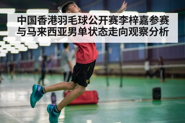中国香港羽毛球公开赛李梓嘉参赛与马来西亚男单状态走向观察分析