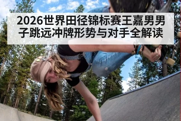 2026世界田径锦标赛王嘉男男子跳远冲牌形势与对手全解读